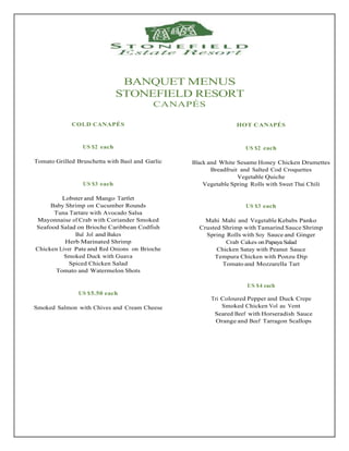 BANQUET MENUS
STONEFIELD RESORT
CANAPÉS
COLD CANAPÉS
US $2 each
Tomato Grilled Bruschetta with Basil and Garlic
US $3 each
Lobster and Mango Tartlet
Baby Shrimp on Cucumber Rounds
Tuna Tartare with Avocado Salsa
Mayonnaise of Crab with Coriander Smoked
Seafood Salad on Brioche Caribbean Codfish
Bul Jol and Bakes
Herb Marinated Shrimp
Chicken Liver Pate and Red Onions on Brioche
Smoked Duck with Guava
Spiced Chicken Salad
Tomato and Watermelon Shots
US $5.50 each
Smoked Salmon with Chives and Cream Cheese
HOT CANAPÉS
US $2 each
Black and White Sesame Honey Chicken Drumettes
Breadfruit and Salted Cod Croquettes
Vegetable Quiche
Vegetable Spring Rolls with Sweet Thai Chili
US $3 each
Mahi Mahi and Vegetable Kebabs Panko
Crusted Shrimp with Tamarind Sauce Shrimp
Spring Rolls with Soy Sauce and Ginger
Crab Cakes on Papaya Salad
Chicken Satay with Peanut Sauce
Tempura Chicken with Ponzu Dip
Tomato and Mozzarella Tart
US $4 each
Tri Coloured Pepper and Duck Crepe
Smoked Chicken Vol au Vent
Seared Beef with Horseradish Sauce
Orange and Beef Tarragon Scallops
 
