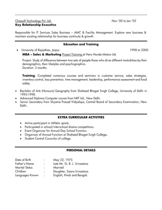 Chipsoft Technology Pvt. Ltd. Nov ‘00 to Jan ‘02
Key Relationship Executive
Responsible for IT Services Sales Business – AMC & Facility Management. Explore new business &
maintain existing relationship for business continuity & growth.
Education and Training
• University of Rajasthan, Jaipur 1998 to 2000
MBA – Sales & Marketing Project Training at Hero Honda Motors Ltd.
Project: Study of difference between two sets of people those who drive different motorbikes by their
demographics, their lifestyles and psychographics.
Duration: 3 months.
Training: Completed numerous courses and seminars in customer service, sales strategies,
inventory control, loss prevention, time management, leadership, performance assessment and food
safety.
• Bachelor of Arts (Honours) Geography from Shaheed Bhagat Singh College, University of Delhi in
1995-1998.
• Advanced Diploma Computer course from NIIT Ltd., New Delhi.
• Senior Secondary from Shyama Prasad Vidyalaya, Central Board of Secondary Examination, New
Delhi.
EXTRA CURRICULAR ACTIVITIES
• Active participant in Athletic sports.
• Participated in school/inter-school drama competitions.
• Event Organizer for Annual Day School Function.
• Organizer of Annual Function at Shaheed Bhagat Singh College.
• Student Central Councilor of college.
PERSONAL DETAILS
Date of Birth : May 22, 1975
Father’s Name : Late Mr. G. B. L. Srivastava
Marital Status : Married
Children : Daughter, Saara Srivastava
Languages Known : English, Hindi and Bengali.
 
