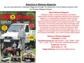 Advertise in Motown Magazine
You can now advertise in Motown Magazine through The Media Ant. Get all details and best rates
                               for Motown Magazine below.
                                                          About Motown Magazine
                                                 Motown India is a very informative and stylish
                                           automotive industry magazine catering to the business
                                              segment. It encompasses interviews with eminent
                                                automotive industry personalities, cover reports
                                          featuring industry leaders and corporate reports. It also
                                            includes a mix of news and views from the Indian and
                                            international automotive industry. Motown India also
                                              incorporates an extensive industry overview of the
                                              automotive industry and its various segments. The
                                           magazine carries news from the important segments of
                                          the industry like OEMs, Tier I and II and the aftermarket.
                                                        Details on Motown Magazine
                                                              Circulation: 55,000
                                          Circulation break-up: Subscription - 25% ; OEMs - 45% ;
                                            Tier 1 - 25% ; Tier 2 - 5% and to selected book stalls.
                                                             Frequency: Monthly
                                                             Cover price: Rs. 100
                                                 Target Audience: Automotive B2B Industry
 