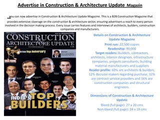 Advertise in Construction & Architecture Update Magazin

   you can now advertise in Construction & Architecture Update Magazine. This is a B2B Construction Magazine that
  provides extensive coverage on the construction & architecture sector, ensuring advertisers a reach to every person
involved in the decision making process. Every issue carries features and interviews of architects, builders, construction
                                            companies and manufacturers.
                                                                       Details on Construction & Architecture
                                                                                   Update Magazine
                                                                               Print run: 22,500 copies
                                                                                  Readership: 90,000
                                                                        Target readers: Builders, contractors,
                                                                     architects, interior designers, infrastructure
                                                                      companies, projects consultants, building
                                                                        material manufacturers and suppliers
                                                                    Reader profile: 60% are architects & builders,
                                                                    12% decision makers regarding purchase, 12%
                                                                     are contract service providers and 16% are
                                                                       construction companies and structural
                                                                                       engineers.

                                                                     Dimensions of Construction & Architecture
                                                                                       Update
                                                                           Bleed (full page): 27 x 20 cms
                                                                         Non-bleed (full page): 24 x 18 cms
 