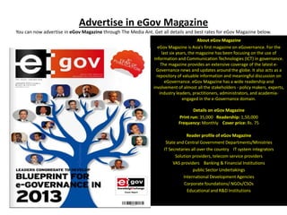 Advertise in eGov Magazine
You can now advertise in eGov Magazine through The Media Ant. Get all details and best rates for eGov Magazine below.
                                                                                         About eGov Magazine
                                                                  eGov Magazine is Asia’s first magazine on eGovernance. For the
                                                                     last six years, the magazine has been focusing on the use of
                                                                Information and Communication Technologies (ICT) in governance.
                                                                    The magazine provides an extensive coverage of the latest e-
                                                                 Governance news and updates around the globe. It also acts as a
                                                                 repository of valuable information and meaningful discussion on
                                                                       eGovernance. eGov Magazine has a wide readership and
                                                               involvement of almost all the stakeholders - policy makers, experts,
                                                                   industry leaders, practitioners, administrators, and academia-
                                                                                 engaged in the e-Governance domain.

                                                                                   Details on eGov Magazine
                                                                            Print run: 35,000 Readership: 1,50,000
                                                                            Frequency: Monthly Cover price: Rs. 75

                                                                                Reader profile of eGov Magazine
                                                                     State and Central Government Departments/Ministries
                                                                    IT Secretaries all over the country IT system integrators
                                                                          Solution providers, telecom service providers
                                                                         VAS providers Banking & Financial Institutions
                                                                                    public Sector Undertakings
                                                                              International Development Agencies
                                                                               Corporate foundations/ NGOs/CSOs
                                                                                Educational and R&D Institutions
 