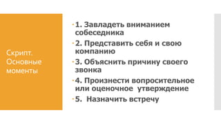 Скрипт.
Основные
моменты
1. Завладеть вниманием
собеседника
2. Представить себя и свою
компанию
3. Объяснить причину своего
звонка
4. Произнести вопросительное
или оценочное утверждение
5. Назначить встречу
 