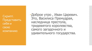 Скрипт.
Представить
себя и
свою
компанию
Доброе утро , Иван Царевич.
Это, Василиса Премудрая,
наследница престола,
тридевятого королевства,
самого загадочного и
удивительного государства.
 