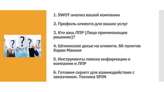 1. SWOT анализ вашей компании
2. Профиль клиента для ваших услуг
3. Кто ваш ЛПР (Лицо принимающее
решение)?
4. Шпионское досье на клиента. 66 пунктов
Харви Маккея
5. Инструменты поиска информации о
компании и ЛПР
6. Готовим скрипт для взаимодействия с
заказчиком. Техника SPIN
 