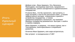 Итого.
Идеальный
сценарий
 Доброе утро , Иван Царевич. Это, Василиса
Премудрая, наследница престола, тридевятого
королевства, самого загадочного и удивительного
государства.
 Я звоню Вам , что бы назначить вам встречу, в
ходе которой, я могла бы рассказать Вам , о наших
эффективных методах управления страной и
устройства государства, а также
продемонстрировать насколько это поможет
Вашему государству развиваться быстрее и войти
в тройку лидеров.
 Иван Царевич, я уверена, что ваша страна, как и
Тмутаракань, заинтересована в скорейшем
развитии.
 Отлично Иван Царевич, нам надо встретиться.
 Вас устроит в понедельник в 7.00?
 