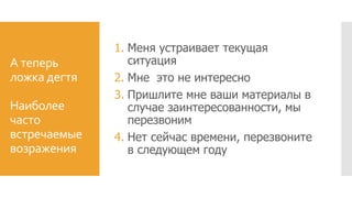 А теперь
ложка дегтя
Наиболее
часто
встречаемые
возражения
1. Меня устраивает текущая
ситуация
2. Мне это не интересно
3. Пришлите мне ваши материалы в
случае заинтересованности, мы
перезвоним
4. Нет сейчас времени, перезвоните
в следующем году
 