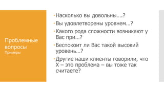Проблемные
вопросы
Примеры
Насколько вы довольны….?
Вы удовлетворены уровнем…?
Какого рода сложности возникают у
Вас при…?
Беспокоит ли Вас такой высокий
уровень…?
Другие наши клиенты говорили, что
Х – это проблема – вы тоже так
считаете?
 