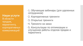Наши услуги
В области
продаж,
маркетинга,
корпоративных
коммуникаций
 1. Обучающие вебинары (для удаленных
сотрудников)
 2. Корпоративные тренинги
 3. Открытые тренинги
 4. Тренинги на заказ
 5. Консультации по оптимизации и
улучшению работы отделов продаж и
маркетинга
 