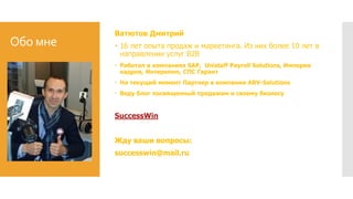 Обо мне
Ватютов Дмитрий
 16 лет опыта продаж и маркетинга. Из них более 10 лет в
направлении услуг B2B
 Работал в компаниях SAP, Unistaff Payroll Solutions, Империя
кадров, Интеркомп, СПС Гарант
 На текущий момент Партнер в компании ARV-Solutions
 Веду блог посвященный продажам и своему бизнесу
SuccessWin
Жду ваши вопросы:
successwin@mail.ru
 