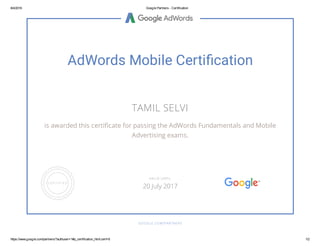 8/4/2016 Google Partners - Certification
https://www.google.com/partners/?authuser=1#p_certification_html;cert=6 1/2
AdWords Mobile Certi cation
TAMIL SELVI
is awarded this certi cate for passing the AdWords Fundamentals and Mobile
Advertising exams.
GOOGLE.COM/PARTNERS
VALID UNTIL
20 July 2017
 