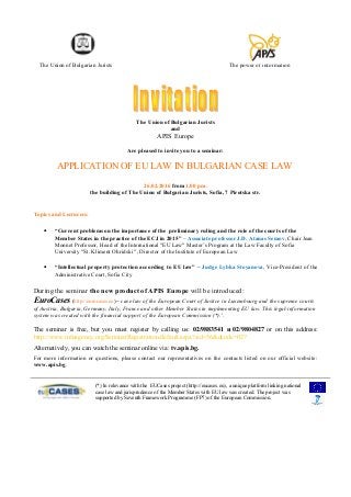 The Union of Bulgarian Jurists The power of information
The Union of Bulgarian Jurists
and
APIS Europe
Are pleased to invite you to a seminar:
APPLICATION OF EU LAW IN BULGARIAN CASE LAW
26.02.2016 from 1.00 pm.
the building of The Union of Bulgarian Jurists, Sofia, 7 Pirotska str.
Topics and Lecturers:
• “Current problems on the importance of the preliminary ruling and the role of the courts of the
Member States in the practice of the ECJ in 2015” – Associate professor J.D. Atanas Semov, Chair Jean
Monnet Professor, Head of the International "EU Law" Master’s Program at the Law Faculty of Sofia
University "St. Kliment Ohridski ", Director of the Institute of European Law
• “Intellectual property protection according to EU law” – Judge Lybka Stoyanova, Vice-President of the
Administrative Court, Sofia City
During the seminar the new product of APIS Europe will be introduced:
EuroCases (http://eurocases.eu) – case law of the European Court of Justice in Luxembourg and the supreme courts
of Austria, Bulgaria, Germany, Italy, France and other Member States in implementing EU law. This legal-information
system was created with the financial support of the European Commission (*).)
.
The seminar is free, but you must register by calling us: 02/9883541 и 02/9804827 or on this address:
http://www.infoagency.org/SeminarRegistration/default.aspx?sid=56&dcode=027
Alternatively, you can watch the seminar online via: tv.apis.bg.
For more information or questions, please contact our representatives on the contacts listed on our official website:
www.apis.bg.
(*) In relevance with the EUCases project (http://eucases.eu), a unique platform linking national
case law and jurisprudence of the Member States with EU law was created. The project was
supported by Seventh Framework Programme (FP7) of the European Commission.
 