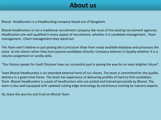 About us
            Bharat Headhunters is a Headhunting company based out of Bangalore.

     Bharat Headhunters is not a traditional recruitment company like most of the existing
recruitment agencies. Headhunters are well qualified in every aspect of recruitment, whether it
       is Candidate management, Team management, Client management they stand out.

The team won’t believe in just picking the CVs from ready available database and processes the
 same to the clients rather they hunt passive candidates directly. Company believes in Quality
                       whether it is a volume assignment or vanilla skills.

 “Our history speaks for itself. Discover how our successful past is paving the way for an even
                                         brighter future”.

 Team Bharat Headhunters is an extended external hand of our clients. The team is committed
for the quality delivery in a given time frame. The team has experience of delivering profiles of
hard to find candidates. Team Bharat Headhunters is a pack of headhunters who are picked and
    trained personally by Bharat. The team is also well equipped with updated cutting edge
                      technology by continuous training by industry experts.

                        So, leave the worries and trust on Team Bharat.
 
