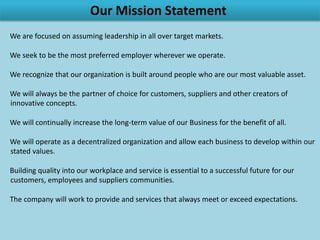 Our Mission Statement
              ● We are focused on assuming leadership in all over target markets.

             ● We seek to be the most preferred employer wherever we operate.

 ● We recognize that our organization is built around people who are our most valuable asset.

    ● We will always be the partner of choice for customers, suppliers and other creators of
                                       innovative concepts.

    ● We will continually increase the long-term value of our Business for the benefit of all.

● We will operate as a decentralized organization and allow each business to develop within our
                                          stated values.

   ● Building quality into our workplace and service is essential to a successful future for our
                         customers, employees and suppliers communities.

  ● The company will work to provide and services that always meet or exceed expectations.
 