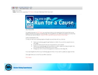 From: XYZ Charity
Subject Thank you for supporting XYZ Charity in this year’s Rebel Sport Perth City to Surf




                             Dear %%name%%

                             On behalf of the team at XYZ Charity we would like to thank you for entering the 2010 Sunday Mail Suncorp
                             Bridge to Brisbane and creating a fundraising page. We are grateful for your efforts and wanted you to know that
                             the money you raise will help us <charity to insert copy about cause and where money will go>

                             SOME FUNDRAISING TIPS
                             To help you reach your fundraising target we thought we would share with you a few tips.

                                               Share your fundraising page through facebook or twitter. (You can do this using the icons on
                                               your page).
                                               E-mail and remind anyone who has not sponsored you yet to donate.
                                               Refresh your fundraising page with new photos or a video. Update your blog and explain why
                                               you are passionate about raising funds for your charity.
                                               Change your work or home e-mail signature to include your Hero Page URL.

                             If you have forgotten the URL of your fundraising page click here, or if you want to update your page click here.

                             Once again thank you so much for your efforts. Good luck.

                             XYZ Charity




 Richer Giving Experiences
 