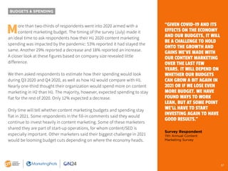 37
BUDGETS & SPENDING
More than two-thirds of respondents went into 2020 armed with a
content marketing budget. The timing of the survey (July) made it
an ideal time to ask respondents how their H1 2020 content marketing
spending was impacted by the pandemic: 53% reported it had stayed the
same. Another 29% reported a decrease and 18% reported an increase.
A closer look at these figures based on company size revealed little
difference.
We then asked respondents to estimate how their spending would look
during Q3 2020 and Q4 2020, as well as how H2 would compare with H1.
Nearly one-third thought their organization would spend more on content
marketing in H2 than H1. The majority, however, expected spending to stay
flat for the rest of 2020. Only 12% expected a decrease.
Only time will tell whether content marketing budgets and spending stay
flat in 2021. Some respondents in the fill-in comments said they would
continue to invest heavily in content marketing. Some of these marketers
shared they are part of start-up operations, for whom content/SEO is
especially important. Other marketers said their biggest challenge in 2021
would be looming budget cuts depending on where the economy heads.
“GIVEN COVID-19 AND ITS
EFFECTS ON THE ECONOMY
AND OUR BUDGETS, IT WILL
BE A CHALLENGE TO HOLD
ONTO THE GROWTH AND
GAINS WE’VE MADE WITH
OUR CONTENT MARKETING
OVER THE LAST FEW
YEARS. IT WILL DEPEND ON
WHETHER OUR BUDGETS
CAN GROW A BIT AGAIN IN
2021 OR IF WE LOSE EVEN
MORE BUDGET. WE HAVE
FOUND WAYS TO WORK
LEAN, BUT AT SOME POINT
WE’LL HAVE TO START
INVESTING AGAIN TO HAVE
GOOD RESULTS.”
Survey Respondent
11th Annual Content
Marketing Survey
37
 