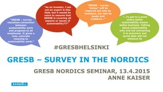 GRESB NORDICS SEMINAR, 13.4.2015
ANNE KAISER
GRESB – SURVEY IN THE NORDICS
“…To get to a point
where better
sustainability means
better business. Talking
about sustainability
only and not connecting
it to economic and
social data will not
enhance its
“GRESB – survey
visualizes connection
between
sustainability work
and progress to all
employees. It gives a
new, concrete
meaning to
sustainability work.”
“As an investor, I am
not an expert in this
field, but it would be
naive to assume that
GRESB is covering all
aspects or issues of
sustainability?!?”
“GRESB – survey
“status” will be
required not only by
investors, but also by
banks and
creditors…”
#GRESBHELSINKI
 