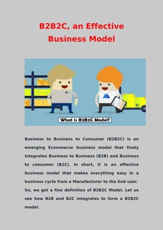 B2B2C, an Effective
Business Model
Business to Business to Consumer (B2B2C) is an
emerging Ecommerce business model that finely
integrates Business to Business (B2B) and Business
to consumer (B2C). In short, it is an effective
business model that makes everything easy in a
business cycle from a Manufacturer to the End user.
So, we get a fine definition of B2B2C Model. Let us
see how B2B and B2C integrates to form a B2B2C
model.
 
