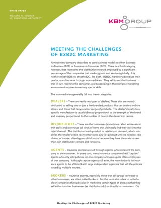 MEETING THE CHALLENGES 
OF B2B2C MARKETING 
Almost every company describes its core business model as either Business- to-Business (B2B) or Business-to-Consumer (B2C). There is a third category, however, that represents the distribution method employed by a significant percentage of the companies that market goods and services globally. It is neither strictly B2B nor strictly B2C. It’s both. B2B2C marketers distribute their products and services through intermediaries. They sell to another business that in turn resells to the consumer, and succeeding in that complex marketing environment requires some very special skills. 
The intermediaries generally fall into these categories: 
DEALERS – There are really two types of dealers; Those that are mostly dedicated to selling one or just a few branded products like car dealers and tire stores, and those that carry a wider range of products. The dealer’s loyalty to a specific manufacturer is usually directly proportional to the strength of the brand and inversely proportional to the number of brands the dealership carries. 
DISTRIBUTORS – These are the businesses (sometimes called wholesalers) that stock and warehouse all kinds of items that ultimately find their way into the retail channel. The distributor feeds product to retailers on demand, which simplifies the retailer’s need to inventory (and pay for) product until it’s needed. Big chains, of course, often bypass distributors because they have the scale to own their own distribution centers and networks. 
AGENTS – Insurance companies sell through agents, who represent the company to the consumer. In years past, many insurance companies had “captive” agents who only sold policies for one company and were quite often employees of that company. Although captive agents still exist, the norm today is for insurance agents to be affiliated with large independent agencies that sell the policies issued by multiple insurers. 
BROKERS – Insurance agents, especially those that sell group coverage to other businesses, are often called brokers. But the term also refers to individuals or companies that specialize in marketing certain types of products that they sell either to other businesses (as distributors do) or directly to consumers. Go 
1 
Meeting the Challenges of B2B2C Marketing 
WHITE PAPER 
RICHARD N. TOOKER 
VP, SOLUTIONS ARCHITECT  