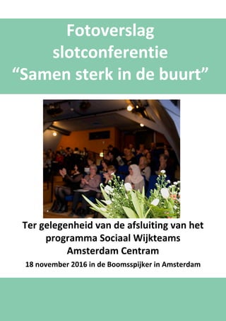 Fotoverslag
slotconferentie
“Samen sterk in de buurt”
Ter gelegenheid van de afsluiting van het
programma Sociaal Wijkteams
Amsterdam Centram
18 november 2016 in de Boomsspijker in Amsterdam
 