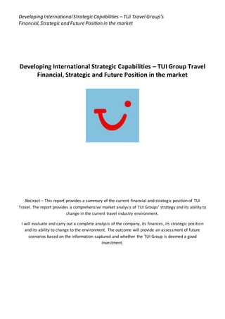 Developing InternationalStrategic Capabilities – TUI Travel Group’s
Financial, Strategic and Future Position in the market
Developing International Strategic Capabilities – TUI Group Travel
Financial, Strategic and Future Position in the market
Abstract – This report provides a summary of the current financial and strategic position of TUI
Travel. The report provides a comprehensive market analysis of TUI Groups’ strategy and its ability to
change in the current travel industry environment.
I will evaluate and carry out a complete analysis of the company, its finances, its strategic position
and its ability to change to the environment. The outcome will provide an assessment of future
scenarios based on the information captured and whether the TUI Group is deemed a good
investment.
 