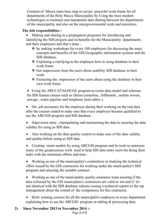 Creation of Mecca main base map to secure powerful work frame for all
departments of the Holy Mecca Municipality by Using the most modern
technologies to maintain and manipulate data sharing between the departments
of the municipality and also on the intergovernmental scale and ministries.
The Job responsibilities :
• Making and sharing in a propagation programs for introducing and
identifying the SDI projects and its benefits for the Municipality departments
and their employees and that’s done :
 by making workshops for every 100 employees for discussing the main
concepts and benefits of the GIS Geographic information systems and the
SDI database.
 Explaning a clarifying to the employee how to using database in their
work frame
 Get impressions from the users about usability SDI database in their
work.
 Extracting the impression of the users about using the database in their
own work frame .
• Using the ARCCATALOUGE program to create data model and schemas
for SDI feature classes such as (Street centerline , billboards , mobile towers,
sewage , water pipeline and telephone land cables ).
• On- job assistance for the employee during their working on the real data
after the courses ended to make sure that every employee became qualified to
use the ARCGIS program and SDI database .
• Supevision entry , manipulating and maintaining the data to assuring the data
validity for using as SDI data .
• Also working on the data quality control to make sure of the data validity
and quality before using as SDI data .
• Creating smart models by using ARCGIS program and its tools to automize
many of the geoprocesses wich used to help SDI data entry users for doing their
tasks with the minimum efforts and time .
• Working as one of the municipality's committees to studying the technical
offers issued by the GIS contractors for working under the municipality's SDI
program and selecting the suitable contract .
• Working as one of the municipality quality assurance team assuring if the
data collected by the GIS municiplate's contractors are valid or not and if it's
not identical with the SDI database schema issuing a technical reports to the top
management about the extend of the competence for this contractor.
• Hold training courses for all the municipalit's employee in every department
explaining how to use the ARCGIS program in editing & processing data.
2) Since November 2013 to November 2014 :-
Page 2 of 5
 