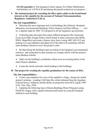 AS GIS specialist in The Egyptian Central Agency For Public Mobilization
And Statistics (C.A.P.M.A.S) and during this period worked on two projects :-
I- The national project for extending the fiber optics cables to the broad band
internet at the republic for the account of National Telecomunications
Regulatory Authority(N.T.R.A).
The Job responsibilities :
• Detrmine the most important and vivid buildings like (Schools ,Hospitals,
Ministries, Governmental Buildings, Police Stations And Post Offices,…… etc)
on a digitals maps by ARC 10.2 program to all the Egyptian's governerates .
• Collecting data and maps from many different programs like (Autocade,
Excel,Acess,SQl, Google Earth,) which found in many extensions like (KML,
DWG, Shapefiles) and create a feature class from it using ARC GIS 10.2 and
putting it in a geo-database and adjust all of this data to be matching with the
main database schema to serve the project's aims.
• Re-Specifying the building's data according to the Egyptian's governamental
refrences and suring that its data schemas are comply and fit with the project's
main database schema.
• Stake out the building's coordinates which were not existing before in the
main Project's database.
• Create the streets networks which leading to this buildings.
II- The project for creating the republic geodatabase for the census of 2016.
The Job responsibilities :
• Create a geo-database for every of the republic's village , design the united
project's schemas , Loading CAD data files which obtained from the Egyptian
General Survey Authority and Re-define its projection from GCS_Egypt_1907
to be Utm_Wgs_1984.
• Updating the following layers (Streets,Buildings,Water Polygons) using
GEOEYE imagry with a spatial resluotion half meter by using the footprint
method to each building.
Page 3 of 5
 