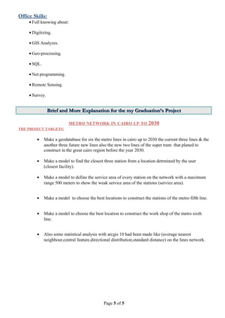 Office Skills:
• Full knowing about:
• Digitizing.
• GIS Analyzes.
• Geo-processing.
• SQL.
• Net programming.
• Remote Sensing.
• Survey.
BriefBrief and More Explanationand More Explanation for the my Graduation’s Projectfor the my Graduation’s Project
METRO NETWORK IN CAIRO UP TO 2030
THE PROJECT TARGETS:
• Make a geodatabase for six the metro lines in cairo up to 2030 the current three lines & the
another three future new lines also the new two lines of the super tram that planed to
construct in the great cairo region before the year 2030.
• Make a model to find the closest three station from a location detrmined by the user
(closest facility).
• Make a model to define the service area of every station on the network with a maximum
range 500 meters to show the weak service area of the stations (service area).
• Make a model to choose the best locations to construct the stations of the metro fifth line.
• Make a model to choose the best location to construct the work shop of the metro sixth
line.
• Also some statistical analysis with arcgis 10 had been made like (average nearest
neighbour,central feature,directional distribution,standard distance) on the lines network.
Page 5 of 5
 