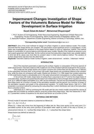 International Journal of Agriculture and Crop Sciences.
Available online at www.ijagcs.com
IJACS/2015/8-5/686-691
ISSN 2227-670X ©2015 IJACS Journal
Impermanent Changes Investigation of Shape
Factors of the Volumetric Balance Model for Water
Development in Surface Irrigation
Kaveh Ostad-Ali-Askari1*, Mohammad Shayannejad2
1. Ph.D. Student of Civil Engineering, Water Resources Engineering, Department of Water Resources
Engineering, Faculty of Civil Engineering, Islamic Azad University of Najafabad, Isfahan, Iran
2. Associate Professor, Department of Water Engineering, Isfahan University of Technology, Isfahan, Iran
*Corresponding Author email: Ostadaliaskarik@pci.iaun.ac.ir
ABSTRACT: One of the most methods for design of surface irrigation is volume balance model. This model,
assumed that the shape factors are constant. This assumption cause significant errors in computations. In this
paper was investigated the variations of the shape factors relation to time by Valiantzas’ method. This method
based on combination of volume balance and kinematic wave models. Results of the method as advance curve
had a good agreement with field data. So the method proved that subsurface shape factor was variable relation
to time and all its values was more than its constant value in initial volume balance method. The variation of
surface shape factor was less than the other factor.
Keywords: volumetric balance model; Surface irrigation; water advancement ; variation ; Valiantzas’ method
INTRODUCTION
One of the important parameters in planning the surface irrigation is computation of the time (period) of
water advancement. Volumetric balance (VB) models are one of the simplest methods employed for this purpose.
This model has two shape factors one of them concerns the surface flow and the other one is relevant
to the subsurface (Intrusive) flow. In the primary VB model, these factors are considered relative to the constant
time, while this does not correspond with reality. Elazba and Al-Azba (1) in 1994 stated that constant assuming
of VB model factors leads to considerable error in the water advancement computations in surface irrigation.
In the primary VB model, shape factor of surface flow is assumed to be 0.77 and for the shape factor of
subsurface flow, equations are presented all of which are independent of time amongst which equations of Heart
et al. (2) in 1968 and walker and Walker (3) in 1987 can be mentioned. The first one has presented the subsurface
flow shape factor as a function of power of the percolation equation and the second, as a function of power of
the percolation equation and power of the advancement equation. To modify these factors, Hall (4) in 1956
presented a numerical method for computing the subsurface flow in which distribution and rate of the subsurface
flow is a function of time.
Valiantaze (5) in 1993 by combining the VB model with the zero inertia models computed the volume of
surface flow and studied its variations without using the surface flow shape factor. Also this researcher in 1997
(6, 7) presented a series of equations for the above said factors as a function of time.
MATERIALS AND METHODS
Primary model of volumetric balance is presented as follows (6):
xZxAtQ zy .... 000   (1)
Where Q0 = inflow rate t=time from the beginning of inflow rate A0= flow cross section at the entry point, Z0=
percolated surface at the entry point (product of percolated water depth by width of the strip or furrow), x=
advancement interval, y = surface flow shape factor, z = subsurface flow shape factor.
Shape factors are defined as below (6):
0
0
.
),(
Ax
dstsA
x
y

 (2)
 