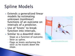  Extends a generalized linear
models by estimating
unknown (nonlinear)
functions of an outcome on
intervals of a predictor.
 Use of “knots” to break
function into intervals.
 Similar to a downhill skier.
◦ Slope as a function of outcome.
◦ Skier as spline.
◦ Flags as knots anchoring the
skier as he travels down the
slope.
www.dearsportsfan.com
 