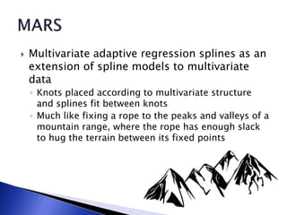  Multivariate adaptive regression splines as an
extension of spline models to multivariate
data
◦ Knots placed according to multivariate structure
and splines fit between knots
◦ Much like fixing a rope to the peaks and valleys of a
mountain range, where the rope has enough slack
to hug the terrain between its fixed points
 