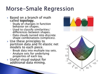  Based on a branch of math
called topology.
◦ Study of changes in function
behavior on shapes.
◦ Used to classify similarities/
differences between shapes.
◦ Data clouds turned into discrete
shape combinations (simplices).
 Use these principles to
partition data and fit elastic net
models to each piece.
◦ Break data into multiple toy sets.
◦ Analyze sets for underlying
properties of each toy.
 Useful visual output for
additional data mining.
 
