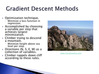  Optimization technique.
◦ Minimize a loss function in
regression.
 Accomplished by choosing
a variable per step that
achieves largest
minimization.
 Climber trying to descend
a mountain.
◦ Minimize height above sea
level per step.
 Directions (N, S, E, W) as a
collection of variables.
 Climber rappels down cliff
according to these rules.
www.chinatravelca.com
 