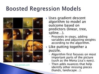  Uses gradient descent
algorithm to model an
outcome based on
predictors (linear, tree,
spline…).
◦ Proceeds in steps, adding
variables and adjusting weights
according to the algorithm.
 Like putting together a
puzzle.
◦ Algorithm first focuses on most
important parts of the picture
(such as the Mona Lisa’s eyes).
◦ Then adds nuances that help
identify other missing pieces
(hands, landscape…).
play.google.com
 