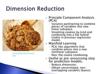  Principle Component Analysis
(PCA)
◦ Variance partitioning to combine
pieces of variables into new
linear subspace.
◦ Smashing cookies by kind and
combining into a flat hybrid
cookie in previous regression
model.
 Manifold Learning
◦ PCA-like algorithms that
combine pieces into a new
nonlinear subspace.
◦ Non-flat cookie combining.
 Useful as pre-processing step
for prediction models.
◦ Reduce dimension.
◦ Obtain uncorrelated, non-
overlapping variables (bases).
marmaladeandmileposts.
com
 