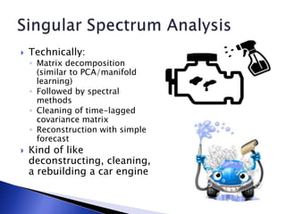  Technically:
◦ Matrix decomposition
(similar to PCA/manifold
learning)
◦ Followed by spectral
methods
◦ Cleaning of time-lagged
covariance matrix
◦ Reconstruction with simple
forecast
 Kind of like
deconstructing, cleaning,
a rebuilding a car engine
 
