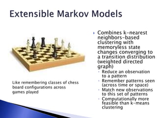  Combines k-nearest
neighbors-based
clustering with
memoryless state
changes converging to
a transition distribution
(weighted directed
graph)
◦ Reduce an observation
to a pattern
◦ Remember patterns seen
(across time or space)
◦ Match new observations
to this set of patterns
◦ Computationally more
feasible than k-means
clustering
Like remembering classes of chess
board configurations across
games played
 