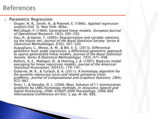  Parametric Regression:
◦ Draper, N. R., Smith, H., & Pownell, E. (1966). Applied regression
analysis (Vol. 3). New York: Wiley.
◦ McCullagh, P. (1984). Generalized linear models. European Journal
of Operational Research, 16(3), 285-292.
◦ Zou, H., & Hastie, T. (2005). Regularization and variable selection
via the elastic net. Journal of the Royal Statistical Society: Series B
(Statistical Methodology), 67(2), 301-320.
◦ Augugliaro, L., Mineo, A. M., & Wit, E. C. (2013). Differential
geometric least angle regression: a differential geometric approach
to sparse generalized linear models. Journal of the Royal Statistical
Society: Series B (Statistical Methodology), 75(3), 471-498.
◦ Raftery, A. E., Madigan, D., & Hoeting, J. A. (1997). Bayesian model
averaging for linear regression models. Journal of the American
Statistical Association, 92(437), 179-191.
◦ Osborne, M. R., & Turlach, B. A. (2011). A homotopy algorithm for
the quantile regression lasso and related piecewise linear
problems. Journal of Computational and Graphical Statistics, 20(4),
972-987.
◦ Drori, I., & Donoho, D. L. (2006, May). Solution of l 1 minimization
problems by LARS/homotopy methods. In Acoustics, Speech and
Signal Processing, 2006. ICASSP 2006 Proceedings. 2006 IEEE
International Conference on (Vol. 3, pp. III-III). IEEE.
 