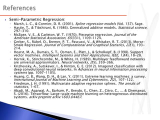  Semi-Parametric Regression:
◦ Marsh, L. C., & Cormier, D. R. (2001). Spline regression models (Vol. 137). Sage.
◦ Hastie, T., & Tibshirani, R. (1986). Generalized additive models. Statistical science,
297-310.
◦ McZgee, V. E., & Carleton, W. T. (1970). Piecewise regression. Journal of the
American Statistical Association, 65(331), 1109-1124.
◦ Gerber, S., Rübel, O., Bremer, P. T., Pascucci, V., & Whitaker, R. T. (2013). Morse–
Smale Regression. Journal of Computational and Graphical Statistics, 22(1), 193-
214.
◦ Hearst, M. A., Dumais, S. T., Osman, E., Platt, J., & Scholkopf, B. (1998). Support
vector machines. Intelligent Systems and their Applications, IEEE, 13(4), 18-28.
◦ Hornik, K., Stinchcombe, M., & White, H. (1989). Multilayer feedforward networks
are universal approximators. Neural networks, 2(5), 359-366.
◦ Krizhevsky, A., Sutskever, I., & Hinton, G. E. (2012). Imagenet classification with
deep convolutional neural networks. In Advances in neural information processing
systems (pp. 1097-1105).
◦ Huang, G. B., Wang, D. H., & Lan, Y. (2011). Extreme learning machines: a survey.
International Journal of Machine Learning and Cybernetics, 2(2), 107-122.
◦ Friedman, J. H. (1991). Multivariate adaptive regression splines. The annals of
statistics, 1-67.
◦ Abadi, M., Agarwal, A., Barham, P., Brevdo, E., Chen, Z., Citro, C., ... & Ghemawat,
S. (2016). Tensorflow: Large-scale machine learning on heterogeneous distributed
systems. arXiv preprint arXiv:1603.04467.
 
