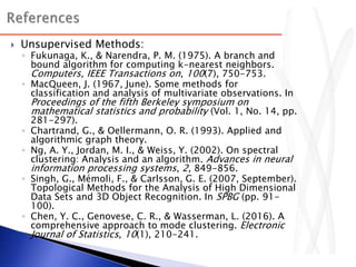  Unsupervised Methods:
◦ Fukunaga, K., & Narendra, P. M. (1975). A branch and
bound algorithm for computing k-nearest neighbors.
Computers, IEEE Transactions on, 100(7), 750-753.
◦ MacQueen, J. (1967, June). Some methods for
classification and analysis of multivariate observations. In
Proceedings of the fifth Berkeley symposium on
mathematical statistics and probability (Vol. 1, No. 14, pp.
281-297).
◦ Chartrand, G., & Oellermann, O. R. (1993). Applied and
algorithmic graph theory.
◦ Ng, A. Y., Jordan, M. I., & Weiss, Y. (2002). On spectral
clustering: Analysis and an algorithm. Advances in neural
information processing systems, 2, 849-856.
◦ Singh, G., Mémoli, F., & Carlsson, G. E. (2007, September).
Topological Methods for the Analysis of High Dimensional
Data Sets and 3D Object Recognition. In SPBG (pp. 91-
100).
◦ Chen, Y. C., Genovese, C. R., & Wasserman, L. (2016). A
comprehensive approach to mode clustering. Electronic
Journal of Statistics, 10(1), 210-241.
 