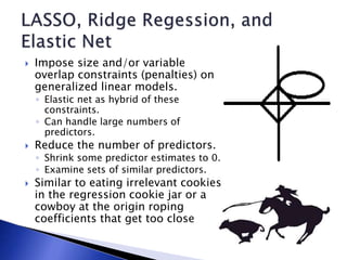  Impose size and/or variable
overlap constraints (penalties) on
generalized linear models.
◦ Elastic net as hybrid of these
constraints.
◦ Can handle large numbers of
predictors.
 Reduce the number of predictors.
◦ Shrink some predictor estimates to 0.
◦ Examine sets of similar predictors.
 Similar to eating irrelevant cookies
in the regression cookie jar or a
cowboy at the origin roping
coefficients that get too close
 