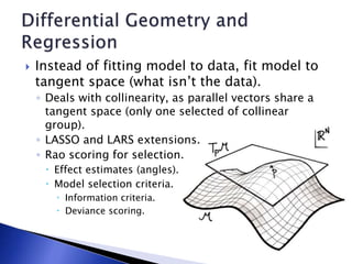  Instead of fitting model to data, fit model to
tangent space (what isn’t the data).
◦ Deals with collinearity, as parallel vectors share a
tangent space (only one selected of collinear
group).
◦ LASSO and LARS extensions.
◦ Rao scoring for selection.
 Effect estimates (angles).
 Model selection criteria.
 Information criteria.
 Deviance scoring.
 