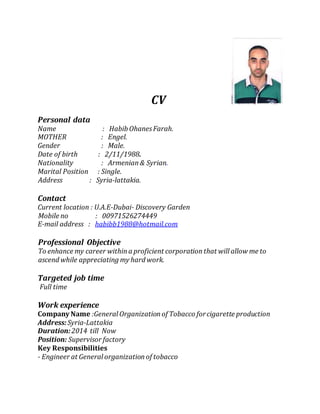 CV
Personal data
Name : Habib OhanesFarah.
MOTHER : Engel.
Gender : Male.
Date of birth : 2/11/1988.
Nationality : Armenian& Syrian.
Marital Position : Single.
Address : Syria-lattakia.
Contact
Current location : U.A.E-Dubai- Discovery Garden
Mobile no : 00971526274449
E-mail address : habibb1988@hotmail.com
Professional Objective
To enhance my career withina proficient corporationthat will allow me to
ascend while appreciating my hard work.
Targeted job time
Full time
Work experience
Company Name :General Organizationof Tobacco forcigarette production
Address:Syria-Lattakia
Duration: 2014 till Now
Position: Supervisor factory
Key Responsibilities
- Engineer at General organizationof tobacco
 