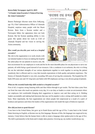 Korea Daily Newspaper, April 11, 2015
“A Female Asian Executive’s Vision of Serving
the Asian Community”
Bonnie Panlasigui (Korean name Kim JinKyung,
age 35), Chief Administrative Officer of Alameda
Hospital, surprises many people with her fluent
Korean. Born from a Korean mother and a
Norwegian father, her appearance does not look
Korean. But her Korean speaking ability is very
good. She speaks about her work as CAO of
Alameda Hospital and her vision in serving the
Asian community.
How would you describe your work as a hospital
executive?
My role in the organization is to work closely with
our talented leaders to focus on making the hospital
the safest place for our patients to receive care, the
best environment for our employees to work and the be the most desirable place for our physicians to serve our
patients, all while being a good steward of our resources. Like a conductor in an orchestra, the role is to bring
the out the individual strengths of our various departments together to work together in serving the patient
seamlessly that is efficient and in a way that exceeds expectations in both quality and patient experience. The
history of Alameda Hospital is very rich, exceeding 100 years of serving this community. The hospital has 281
beds (100 acute care and 181 long term care beds) with 580 employees serving a very diverse group of patients.
What are the essential leadership skills needed as a hospital executive?
First of all, it requires strong listening skills and then follow-through to get results. The best ideas come from
our front line team who touch our patients every day. It is our duty as leaders to create an environment where
our employees feel comfortable bringing their suggestions to improve care and then acting on it. Holding
leaders accountable and making hard decisions that may not be popular is also a strong skill needed on a daily
basis. Most importantly, the best organizations are where people feel empowered as a result of a spirit of
kindness and openness and where the leaders of the organizations role model the types of behavior expected.
How did you learn to speak Korean?
I was born in the United States, but grew up in South Korea until the age of five. I came back to the United
States knowing no English, as Korean was my first language. Because of this, the language was engraved in my
memory. I truly believe that the human brain is able to retain a language when spoken prior to the age of five.
The skill is permanently in the brain and it simply takes practice. Growing up, my mother would always say
 