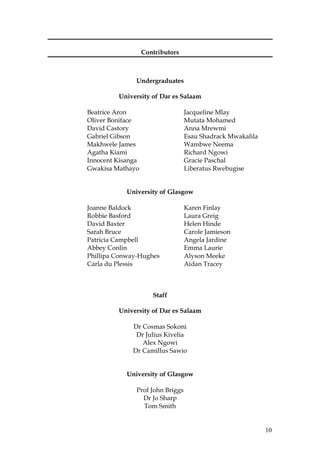 10
Contributors
Undergraduates
University of Dar es Salaam
Beatrice Aron Jacqueline Mlay
Oliver Boniface Mutata Mohamed
David Castory Anna Mrewmi
Gabriel Gibson Esau Shadrack Mwakalila
Makhwele James Wambwe Neema
Agatha Kiami Richard Ngowi
Innocent Kisanga Gracie Paschal
Gwakisa Mathayo Liberatus Rwebugise
University of Glasgow
Joanne Baldock Karen Finlay
Robbie Basford Laura Greig
David Baxter Helen Hinde
Sarah Bruce Carole Jamieson
Patricia Campbell Angela Jardine
Abbey Conlin Emma Laurie
Phillipa Conway-Hughes Alyson Meeke
Carla du Plessis Aidan Tracey
Staff
University of Dar es Salaam
Dr Cosmas Sokoni
Dr Julius Kivelia
Alex Ngowi
Dr Camillus Sawio
University of Glasgow
Prof John Briggs
Dr Jo Sharp
Tom Smith
 