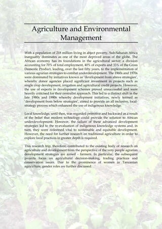 11
Agriculture and Environmental
Management
With a population of 218 million living in abject poverty, Sub-Saharan Africa
inarguably dominates as one of the most deprived areas of the globe. The
African economy has its foundations in the agricultural sector: a division
accounting for 70% of total employment, 40% of exports and 33% of the Gross
Domestic Product, leading, over the last fifty years, to the implementation of
various agrarian strategies to combat underdevelopment. The 1960s and 1970s
were dominated by initiatives known as ‘development from above strategies’,
whereby donor agencies placed significant investment in projects such as
single crop development, irrigation and agricultural credit projects. However,
the use of experts in development schemes proved unsuccessful and were
heavily criticised for their centralist approach. This led to a distinct shift in the
late 1980s and 1990s whereby development initiatives, newly termed as
‘development from below strategies’, aimed to provide an all inclusive, local-
strategy process which enhanced the use of indigenous knowledge.
Local knowledge, until then, was regarded primitive and backward as a result
of the belief that modern technology could provide the solution to African
underdevelopment. However, the failure of these advanced development
strategies led to the re-evaluation of indigenous knowledge systems and, in
turn, they were redeemed vital to sustainable and equitable development.
However, the need for further research on traditional agriculture in order to
explore local practices in greater depth is required.
This research trip, therefore, contributed to the existing body of research on
agriculture and development from the perspective of the very people agrarian
development strategies are aimed - farmers. In particular, the subsequent
projects focus on agricultural decision-making, trading practices and
conservation issues. Due to the prominence of women in Tanzanian
agriculture, gender roles are further discussed.
 
