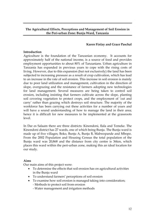 12
The Agricultural Effects, Perceptions and Management of Soil Erosion in
the Peri-urban Zone: Bunju Ward, Tanzania
Karen Finlay and Grace Paschal
Introduction
Agriculture is the foundation of the Tanzanian economy. It accounts for
approximately half of the national income, is a source of food and provides
employment opportunities to about 80% of Tanzanians. Urban agriculture in
Tanzania has expanded in previous years to cope with the rising costs of
living. However, due to this expansion (but not exclusively) the land has been
subjected to increasing pressure as a result of crop cultivation, which has lead
to an increase in the rate of soil erosion. This increase in soil erosion is mainly
due to poor land utilization and management, cultivation in the direction of
slope, overgrazing and the resistance of farmers adopting new technologies
for land management. Several measures are being taken to control soil
erosion, including insisting that farmers cultivate across the slope, planting
soil covering vegetation to protect crops, and the employment of ‘cut and
carry’ rather than grazing which destroys soil structure. The majority of the
workforce has been carrying out these activities for a number of years and
will have a sound understanding of how to manage the land in their area;
hence it is difficult for new measures to be implemented at the grassroots
level.
In Dar es Salaam there are three districts: Kinondoni, Ilala and Temeke. The
Kinondoni district has 27 wards, one of which being Bunju. The Bunju ward is
made up of five villages; Boko, Bunju A, Bunju B, Mabwepande and Mbopo.
From the 2002 Population and Housing Census the total population of the
Bunju ward was 20,868 and the distance from city centre is 36km, which
places this ward within the peri-urban zone, making this an ideal location for
our study.
Aims
Our main aims of this project were:
• To determine the effects that soil erosion has on agricultural activities
in the Bunju ward
• To understand farmers’ perceptions of soil erosion
• To examine how soil erosion is managed taking into consideration;
- Methods to protect soil from erosion
- Water management and irrigation methods
 