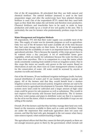 15
Out of the 40 respondents, 24 articulated that they use both natural and
chemical fertilizer. The natural fertilizer (manure) is used in the land
preparation stages and after the seeds/crops have been planted chemical
fertilizer is used. Out of the respondents 87.5% stated that they used both
types as they think this makes the soil fertile and therefore more productive.
Chemical fertilizers and insecticides have to be used, in order to keep
production and yields up as a result of low soil quality in the area. This is
particularly the case for farmers who predominantly produce crops for local
sale.
Water Management and Irrigation Methods
Of respondents, 75% felt that their water supply was available most of the
time. This supply of water was for domestic purposes as well as agriculture.
Only two out of the 40 farmers had water available all of the time because
they had water storage tanks on their farms. 36 out of the 40 respondents
articulated that the availability of water is an important factor for conducting
agricultural activities. This is because the majority of the crops grown have to
be watered twice a day (am/pm). A lot of small-holder farms grow
vegetables, which are mainly for subsistence because the water for these can
be taken from anywhere. This is in comparison to a crop like maize which
needs consistently watering from rainfall or from an irrigation system. Due to
this, crops like maize are usually only grown in the wet season. Based on
observations at each site, there were no water management schemes in place
for the conservation of water. All water could be accessed by anyone at
anytime via wells and streams.
Out of the 40 farmers, 29 use traditional irrigation techniques (wells, buckets,
manual distribution of water) and 11 use modern techniques (pumps and
pipes). All of the farmers said that they would benefit from a modern
irrigation system (a more advanced system). Irrigation schemes are said to be
a central factor to agricultural development in Tanzania. With more advanced
systems more land could be cultivated and a larger amount of high value
crops could be grown for sale purposes as well as subsistence. This would in
turn improve food security and increase land productivity. The 11 farmers
who have water pumps and pipes to distribute water say that it is expensive
for the oil to run the motor, which is sometimes not affordable if crops are not
selling at the market.
Overall, 29 of the farmers said that they feel they manage their land very well,
based on the resources available to them such as water and fertilizer. Some
are under the impression that small-scale agriculture does not cause soil
erosion, and that the land only gets damaged in the wet season when heavy
rains remove topsoil, when nutrient leaching is higher.
The agricultural officers feel that they cannot do their job properly as there are
not enough resources given to them by the government; which include soil
 