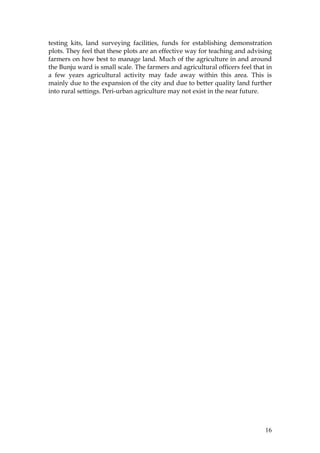 16
testing kits, land surveying facilities, funds for establishing demonstration
plots. They feel that these plots are an effective way for teaching and advising
farmers on how best to manage land. Much of the agriculture in and around
the Bunju ward is small scale. The farmers and agricultural officers feel that in
a few years agricultural activity may fade away within this area. This is
mainly due to the expansion of the city and due to better quality land further
into rural settings. Peri-urban agriculture may not exist in the near future.
 