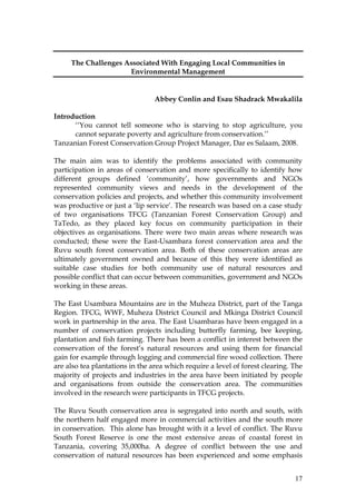 17
The Challenges Associated With Engaging Local Communities in
Environmental Management
Abbey Conlin and Esau Shadrack Mwakalila
Introduction
‘‘You cannot tell someone who is starving to stop agriculture, you
cannot separate poverty and agriculture from conservation.’’
Tanzanian Forest Conservation Group Project Manager, Dar es Salaam, 2008.
The main aim was to identify the problems associated with community
participation in areas of conservation and more specifically to identify how
different groups defined ‘community’, how governments and NGOs
represented community views and needs in the development of the
conservation policies and projects, and whether this community involvement
was productive or just a ‘lip service’. The research was based on a case study
of two organisations TFCG (Tanzanian Forest Conservation Group) and
TaTedo, as they placed key focus on community participation in their
objectives as organisations. There were two main areas where research was
conducted; these were the East-Usambara forest conservation area and the
Ruvu south forest conservation area. Both of these conservation areas are
ultimately government owned and because of this they were identified as
suitable case studies for both community use of natural resources and
possible conflict that can occur between communities, government and NGOs
working in these areas.
The East Usambara Mountains are in the Muheza District, part of the Tanga
Region. TFCG, WWF, Muheza District Council and Mkinga District Council
work in partnership in the area. The East Usambaras have been engaged in a
number of conservation projects including butterfly farming, bee keeping,
plantation and fish farming. There has been a conflict in interest between the
conservation of the forest’s natural resources and using them for financial
gain for example through logging and commercial fire wood collection. There
are also tea plantations in the area which require a level of forest clearing. The
majority of projects and industries in the area have been initiated by people
and organisations from outside the conservation area. The communities
involved in the research were participants in TFCG projects.
The Ruvu South conservation area is segregated into north and south, with
the northern half engaged more in commercial activities and the south more
in conservation. This alone has brought with it a level of conflict. The Ruvu
South Forest Reserve is one the most extensive areas of coastal forest in
Tanzania, covering 35,000ha. A degree of conflict between the use and
conservation of natural resources has been experienced and some emphasis
 