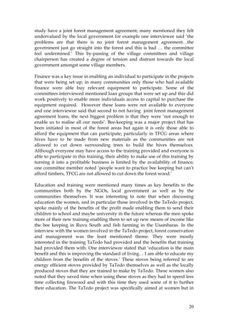 20
study have a joint forest management agreement; many mentioned they felt
undervalued by the local government for example one interviewee said ‘the
problems are that there is no joint forest management agreement…the
government just go straight into the forest and this is bad … the committee
feel undermined.’ This by-passing of the village committees and village
chairperson has created a degree of tension and distrust towards the local
government amongst some village members.
Finance was a key issue in enabling an individual to participate in the projects
that were being set up; in many communities only those who had available
finance were able buy relevant equipment to participate. Some of the
committees interviewed mentioned loan groups that were set up and this did
work positively to enable more individuals access to capital to purchase the
equipment required. However these loans were not available to everyone
and one interviewee said that second to not having joint forest management
agreement loans, the next biggest problem is that they were ‘not enough to
enable us to realise all our needs’. Bee-keeping was a major project that has
been initiated in most of the forest areas but again it is only those able to
afford the equipment that can participate; particularly in TFCG areas where
hives have to be made from new materials as the communities are not
allowed to cut down surrounding trees to build the hives themselves.
Although everyone may have access to the training provided and everyone is
able to participate in this training, their ability to make use of this training by
turning it into a profitable business is limited by the availability of finance;
one committee member noted ‘people want to practice bee keeping but can’t
afford timbers, TFCG are not allowed to cut down the forest wood.’
Education and training were mentioned many times as key benefits to the
communities both by the NGOs, local government as well as by the
communities themselves. It was interesting to note that when discussing
education the women, and in particular those involved in the TaTedo project,
spoke mainly of the benefits of the profit made enabling them to send their
children to school and maybe university in the future whereas the men spoke
more of their new training enabling them to set up new means of income like
the bee keeping in Ruvu South and fish farming in the Usambaras. In the
interview with the women involved in the TaTedo project, forest conservation
and management was the least mentioned theme. They were mostly
interested in the training TaTedo had provided and the benefits that training
had provided them with. One interviewee stated that ‘education is the main
benefit and this is improving the standard of living… I am able to educate my
children from the benefits of the stoves.’ These stoves being referred to are
energy efficient stoves provided by TaTedo themselves as well as the locally
produced stoves that they are trained to make by TaTedo. These women also
noted that they saved time when using these stoves as they had to spend less
time collecting firewood and with this time they used some of it to further
their education. The TaTedo project was specifically aimed at women but in
 